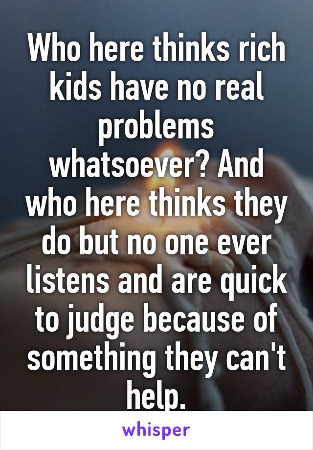 Who here thinks rich kids have no real problems whatsoever? And who here thinks they do but no one ever listens and are quick to judge because of something they can't help.