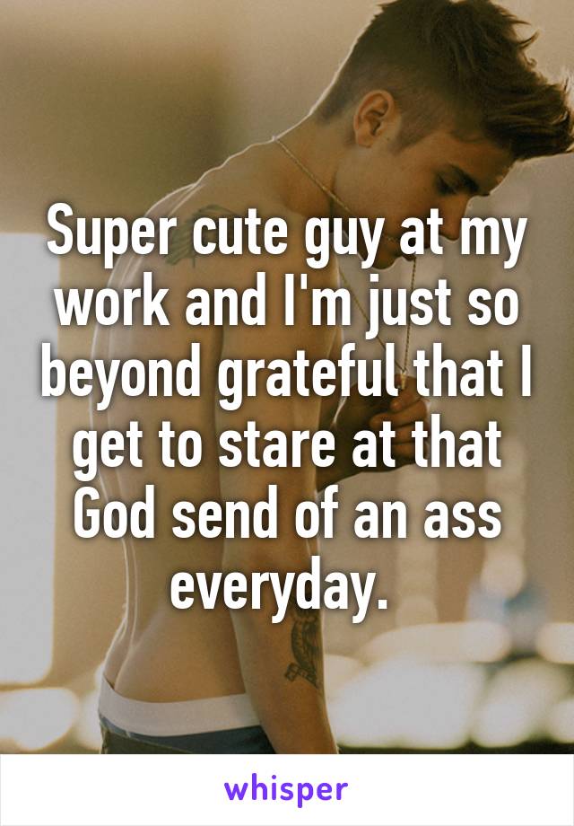 Super cute guy at my work and I'm just so beyond grateful that I get to stare at that God send of an ass everyday. 