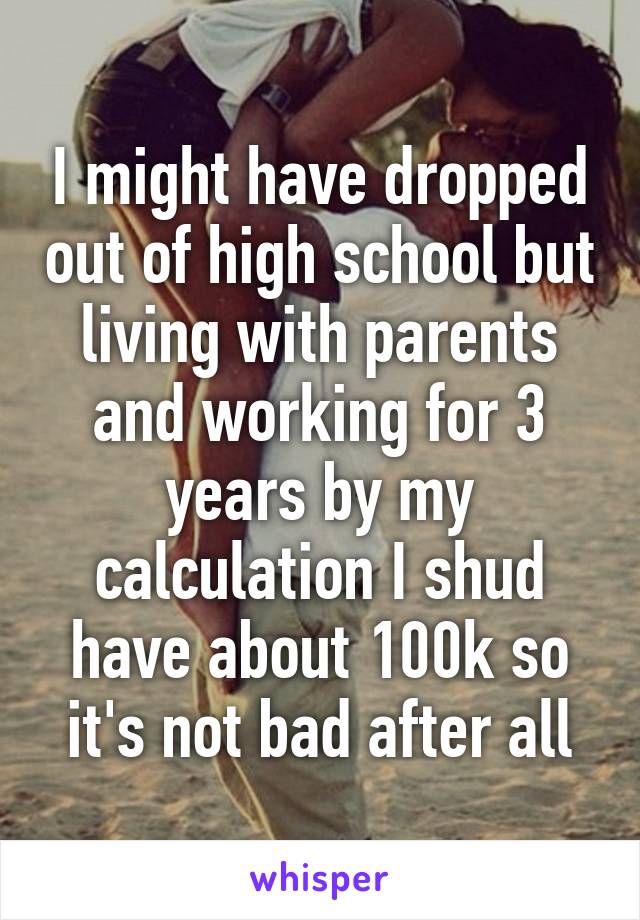 I might have dropped out of high school but living with parents and working for 3 years by my calculation I shud have about 100k so it's not bad after all