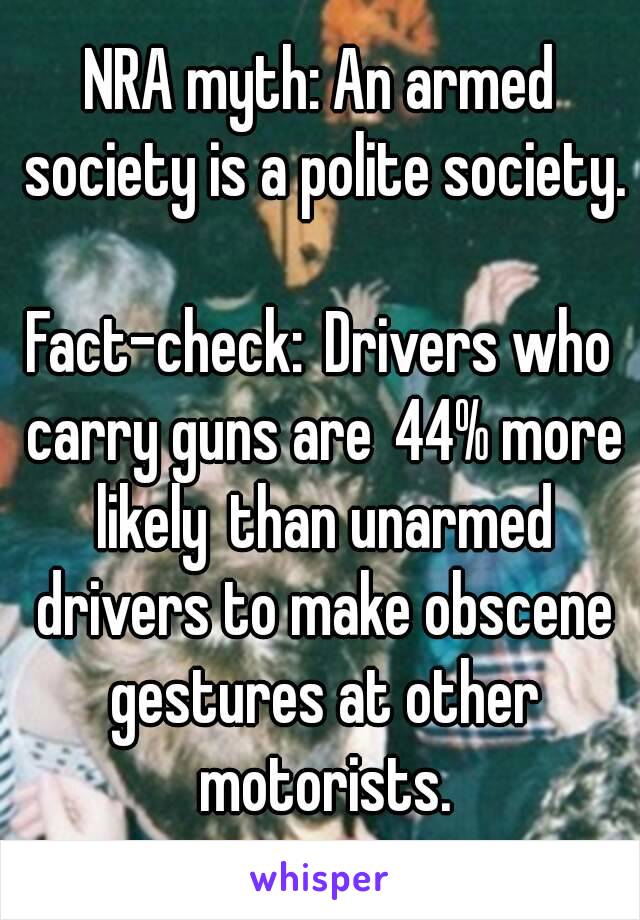 NRA myth: An armed society is a polite society.

Fact-check: Drivers who carry guns are 44% more likely than unarmed drivers to make obscene gestures at other motorists.