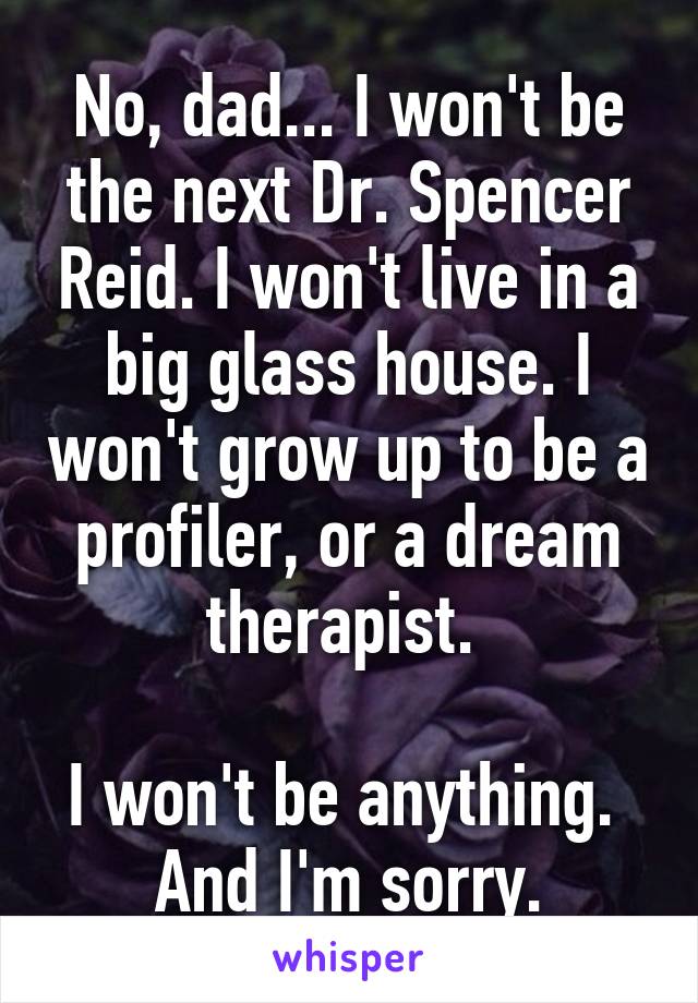 No, dad... I won't be the next Dr. Spencer Reid. I won't live in a big glass house. I won't grow up to be a profiler, or a dream therapist. 

I won't be anything. 
And I'm sorry.