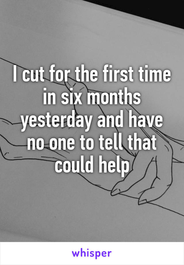 I cut for the first time in six months yesterday and have no one to tell that could help
