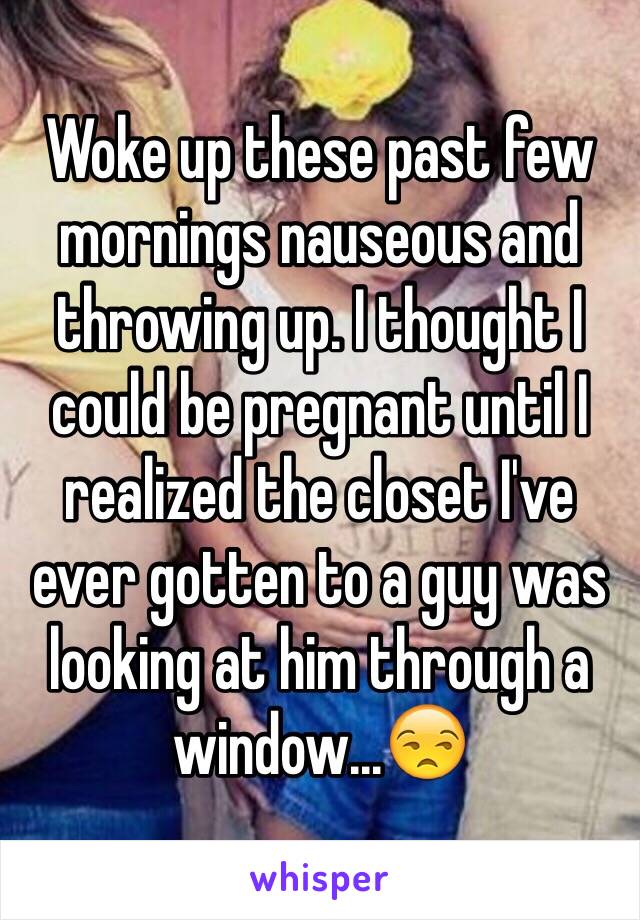 Woke up these past few mornings nauseous and throwing up. I thought I could be pregnant until I realized the closet I've ever gotten to a guy was looking at him through a window...😒