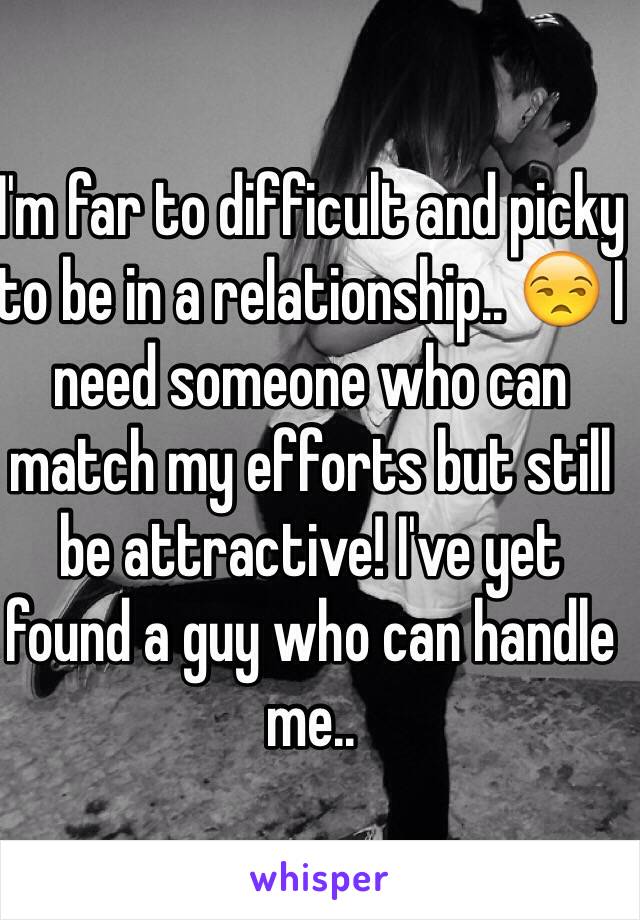 I'm far to difficult and picky to be in a relationship.. 😒 I need someone who can match my efforts but still be attractive! I've yet found a guy who can handle me.. 