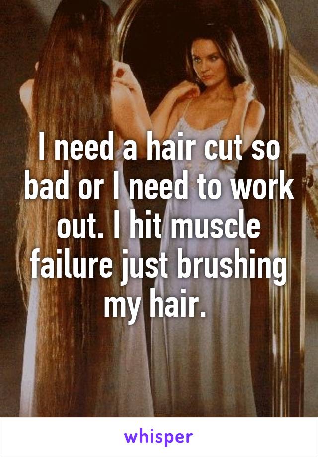 I need a hair cut so bad or I need to work out. I hit muscle failure just brushing my hair. 