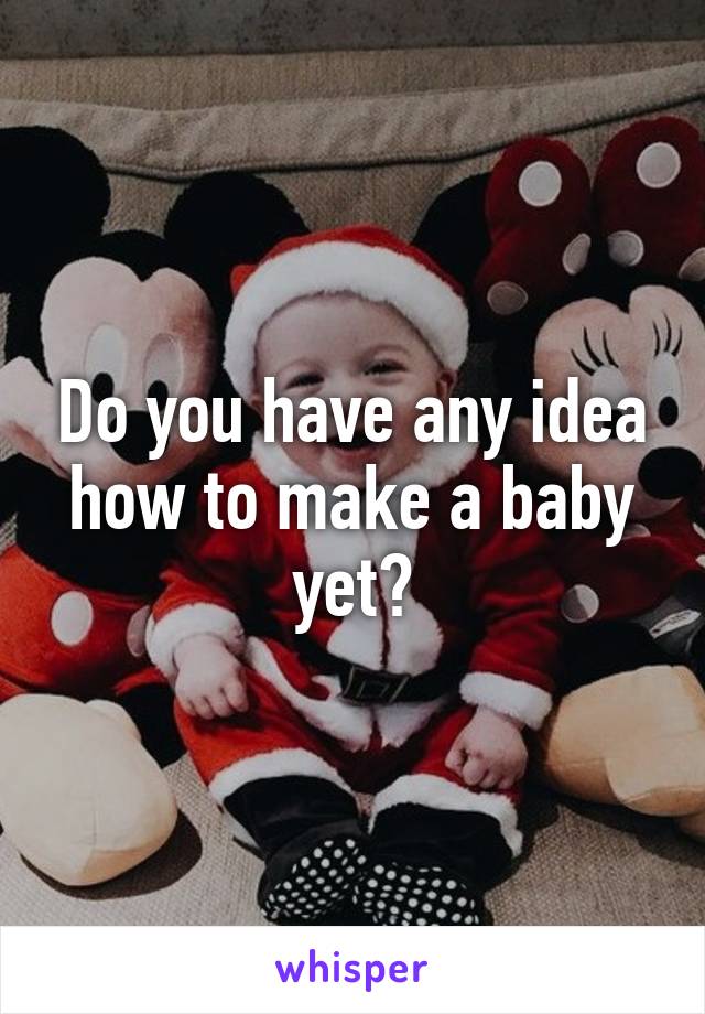 Do you have any idea how to make a baby yet?