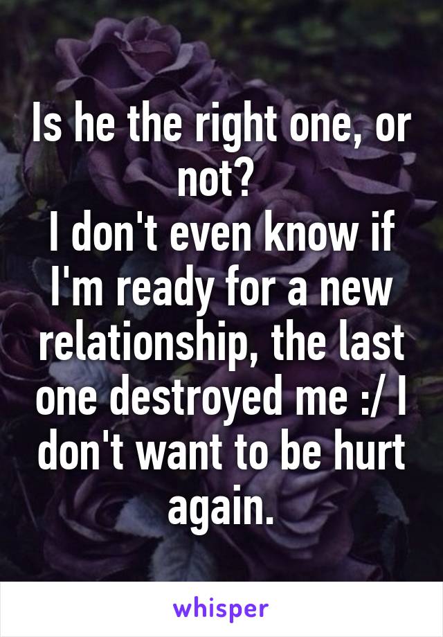 Is he the right one, or not? 
I don't even know if I'm ready for a new relationship, the last one destroyed me :/ I don't want to be hurt again.