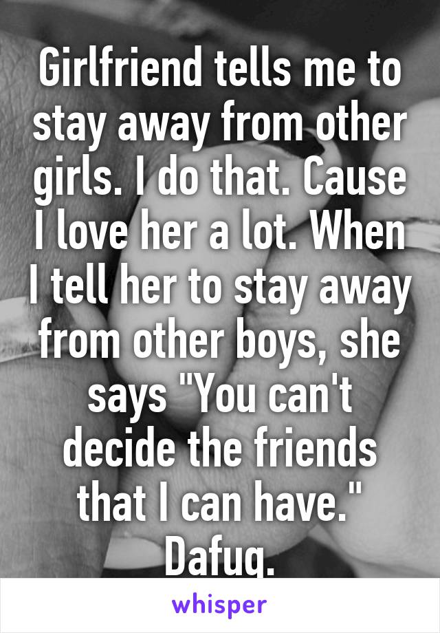 Girlfriend tells me to stay away from other girls. I do that. Cause I love her a lot. When I tell her to stay away from other boys, she says "You can't decide the friends that I can have." Dafuq.