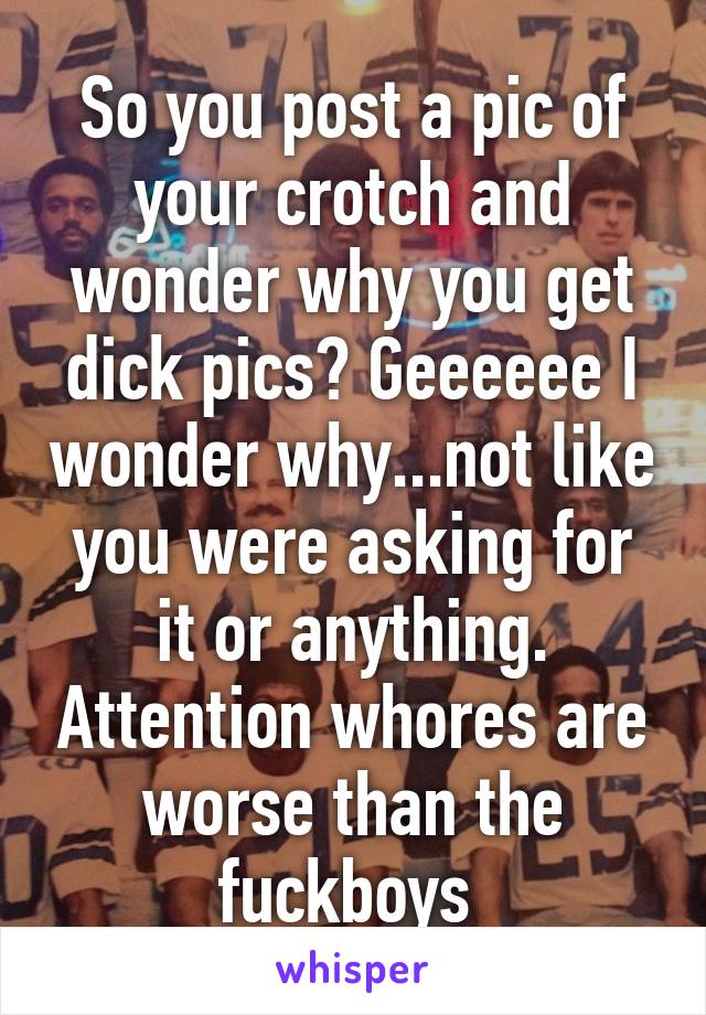 So you post a pic of your crotch and wonder why you get dick pics? Geeeeee I wonder why...not like you were asking for it or anything. Attention whores are worse than the fuckboys 