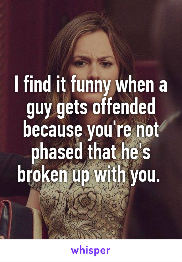 I find it funny when a guy gets offended because you're not phased that he's broken up with you. 