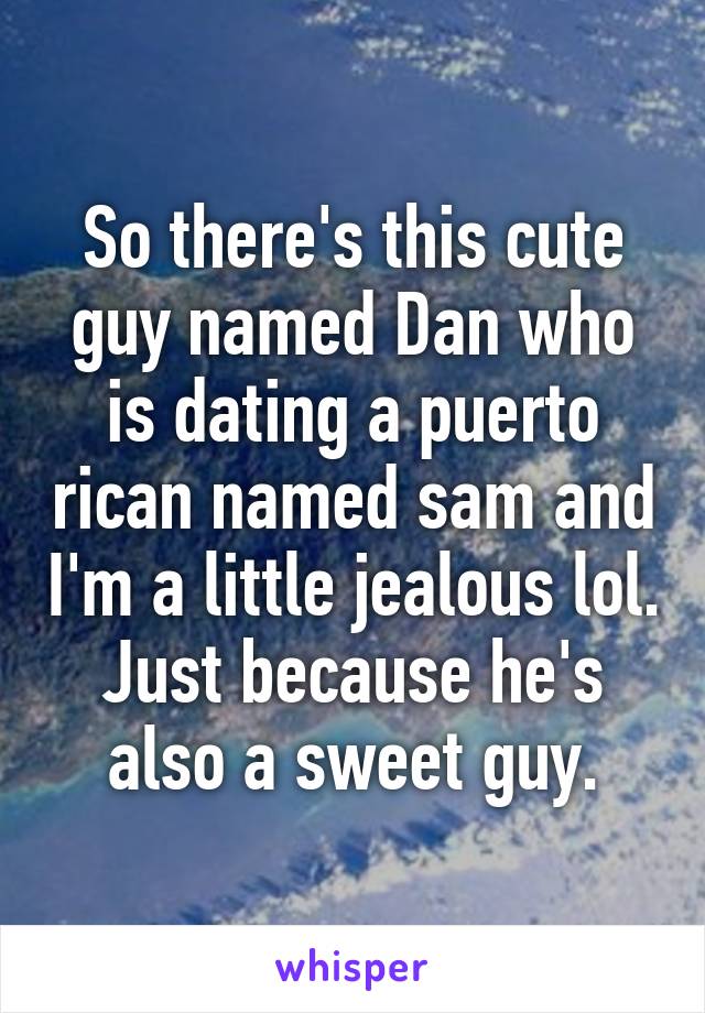 So there's this cute guy named Dan who is dating a puerto rican named sam and I'm a little jealous lol. Just because he's also a sweet guy.