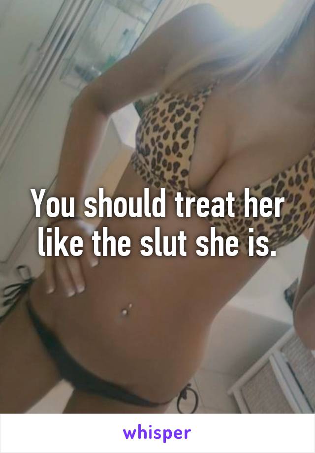 You should treat her like the slut she is.