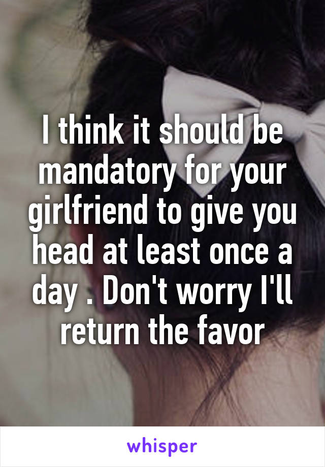 I think it should be mandatory for your girlfriend to give you head at least once a day . Don't worry I'll return the favor