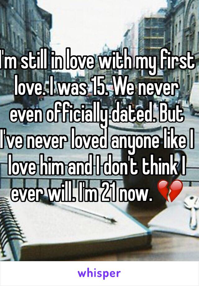 I'm still in love with my first love. I was 15. We never even officially dated. But I've never loved anyone like I love him and I don't think I ever will. I'm 21 now. 💔 