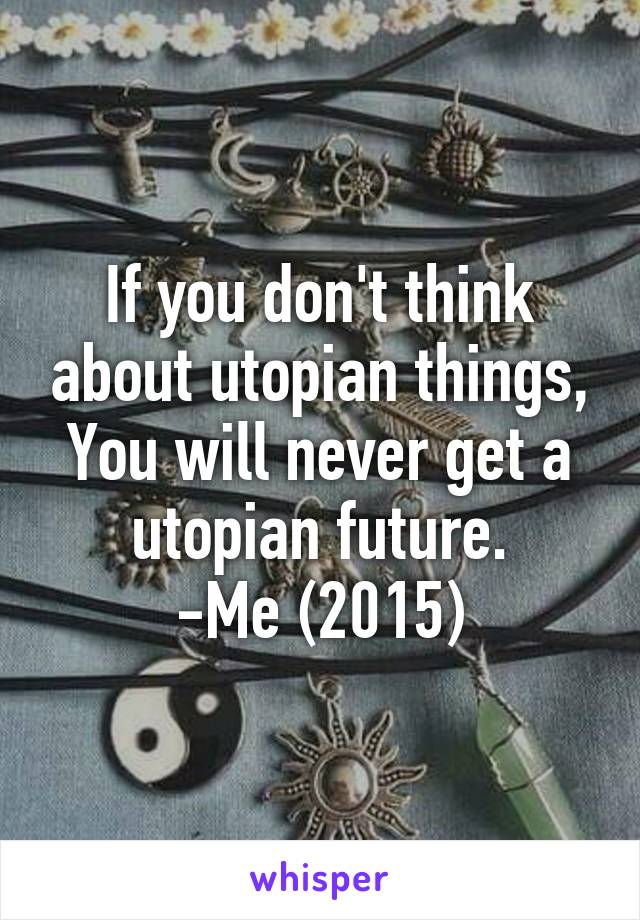 If you don't think about utopian things,
You will never get a utopian future.
-Me (2015)