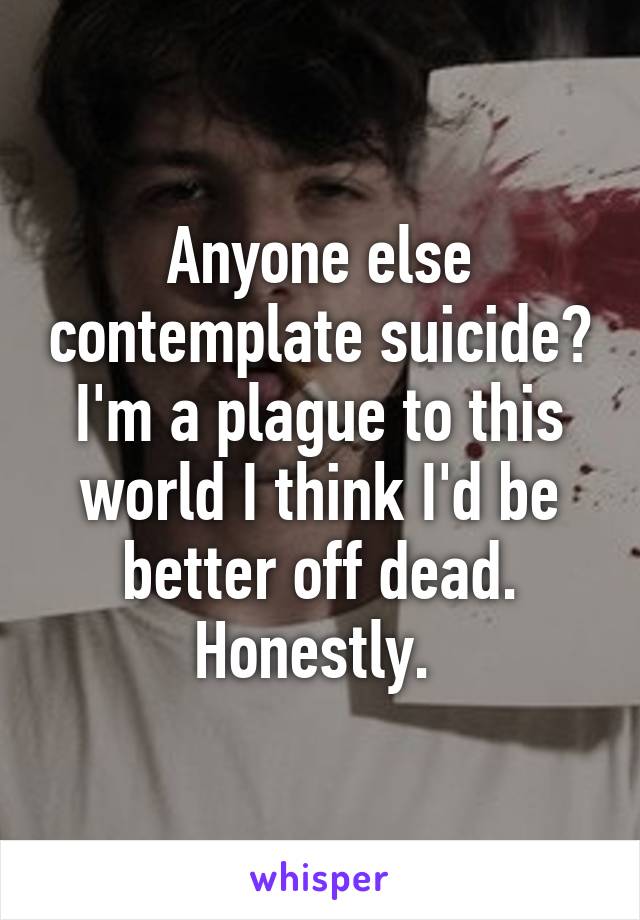 Anyone else contemplate suicide? I'm a plague to this world I think I'd be better off dead. Honestly. 