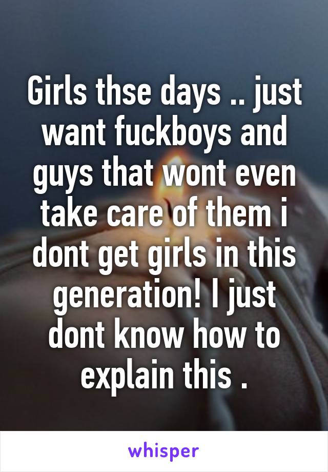 Girls thse days .. just want fuckboys and guys that wont even take care of them i dont get girls in this generation! I just dont know how to explain this .