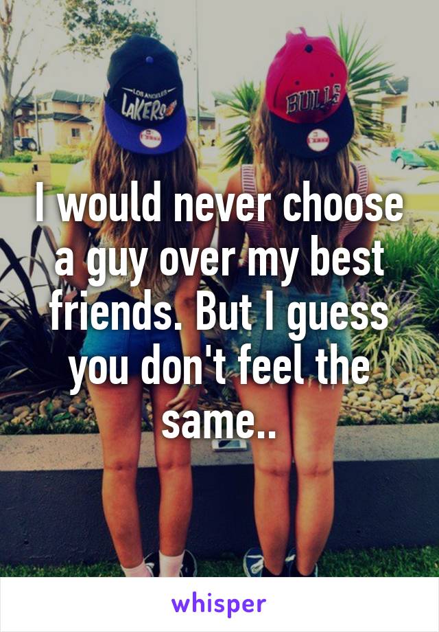 I would never choose a guy over my best friends. But I guess you don't feel the same..