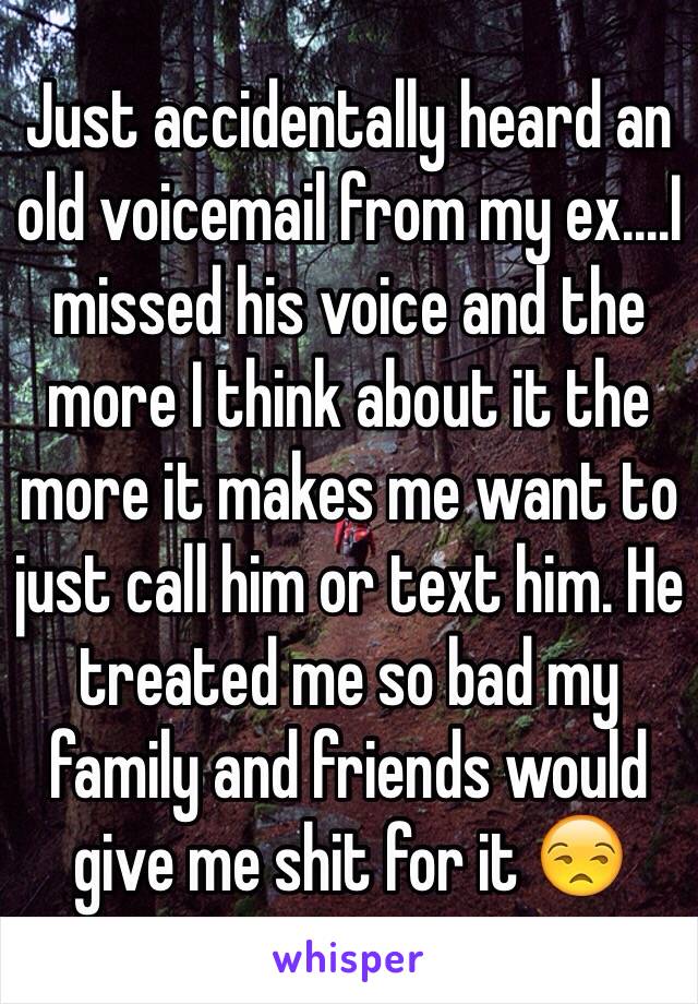 Just accidentally heard an old voicemail from my ex....I missed his voice and the more I think about it the more it makes me want to just call him or text him. He treated me so bad my family and friends would give me shit for it 😒