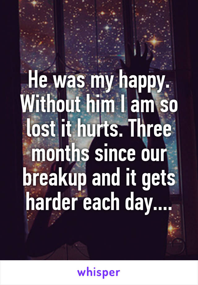 He was my happy. Without him I am so lost it hurts. Three months since our breakup and it gets harder each day....