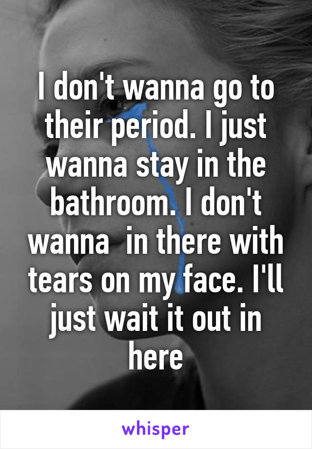 I don't wanna go to their period. I just wanna stay in the bathroom. I don't wanna  in there with tears on my face. I'll just wait it out in here