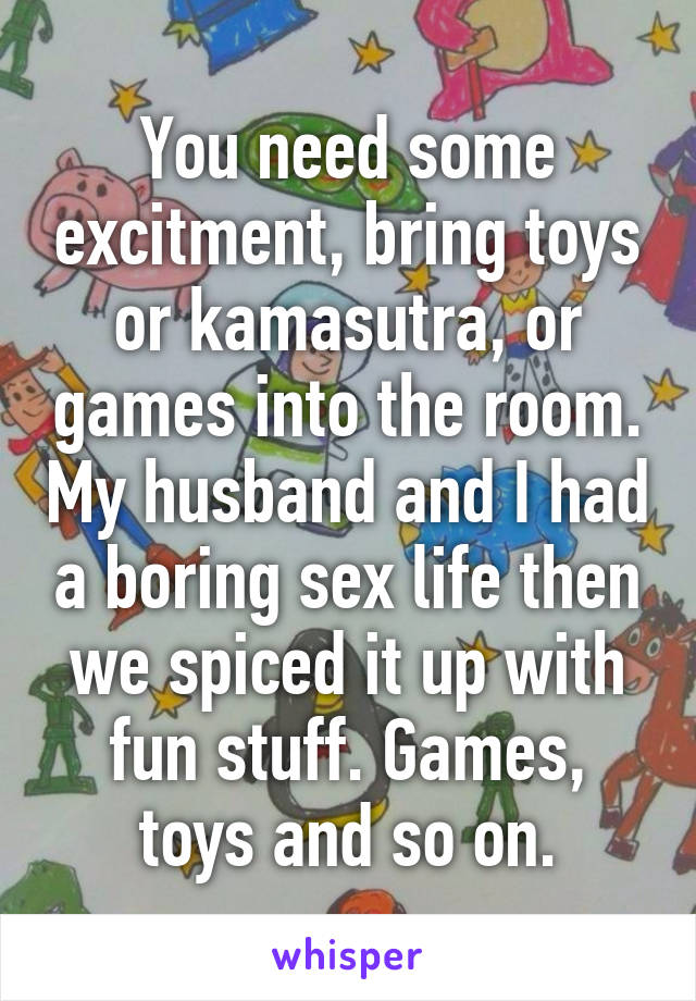 You need some excitment, bring toys or kamasutra, or games into the room. My husband and I had a boring sex life then we spiced it up with fun stuff. Games, toys and so on.