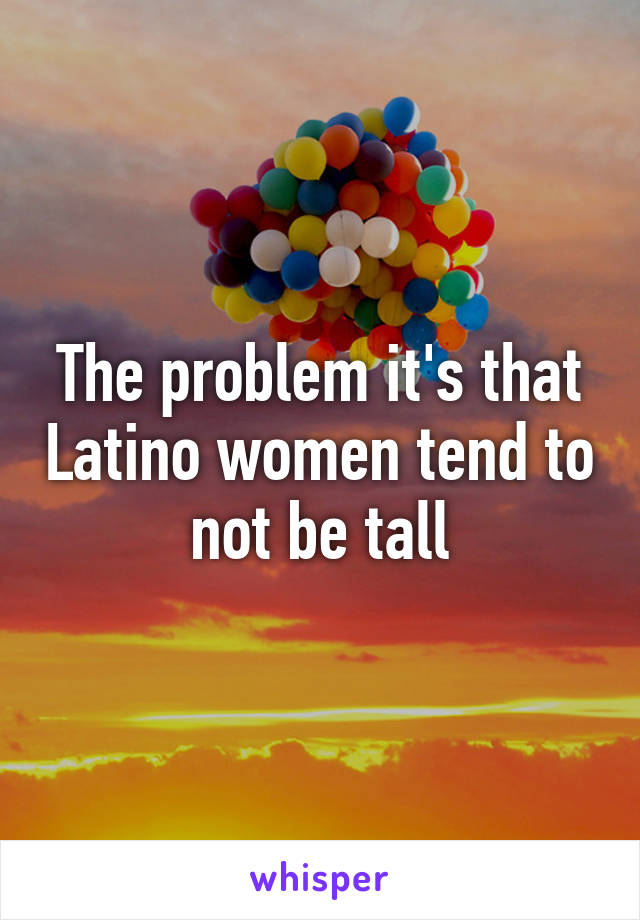 The problem it's that Latino women tend to not be tall