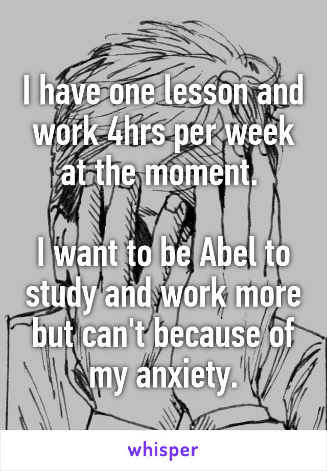 I have one lesson and work 4hrs per week at the moment. 

I want to be Abel to study and work more but can't because of my anxiety.