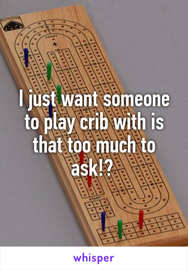 I just want someone to play crib with is that too much to ask!? 