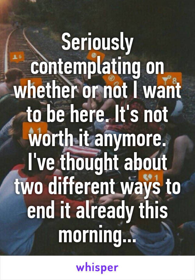 Seriously contemplating on whether or not I want to be here. It's not worth it anymore. I've thought about two different ways to end it already this morning...