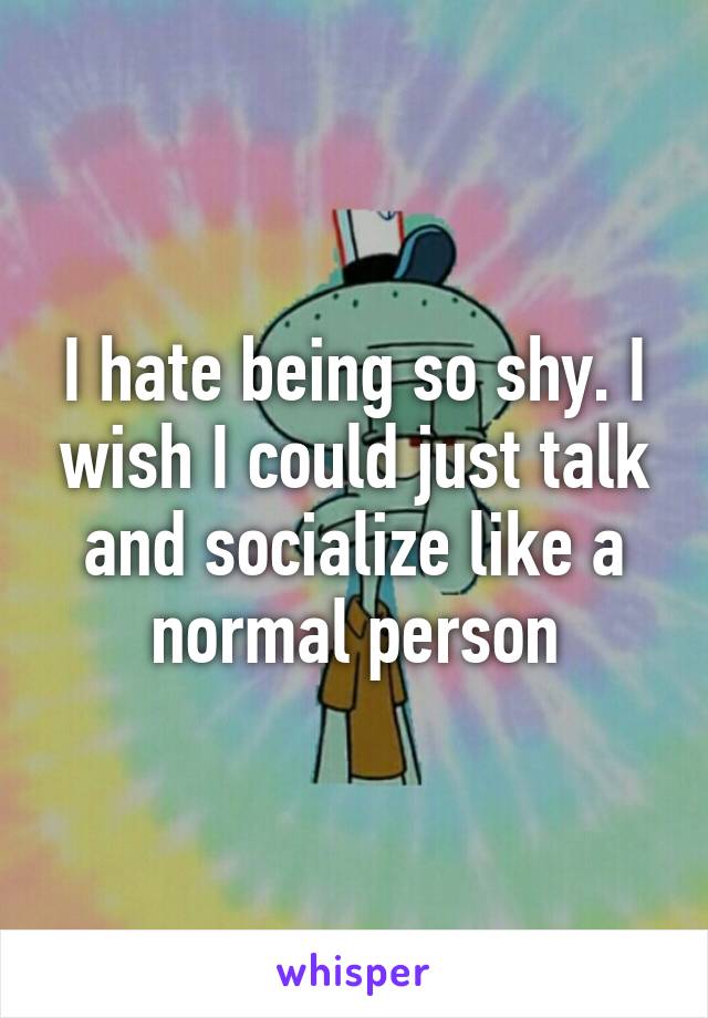 I hate being so shy. I wish I could just talk and socialize like a normal person