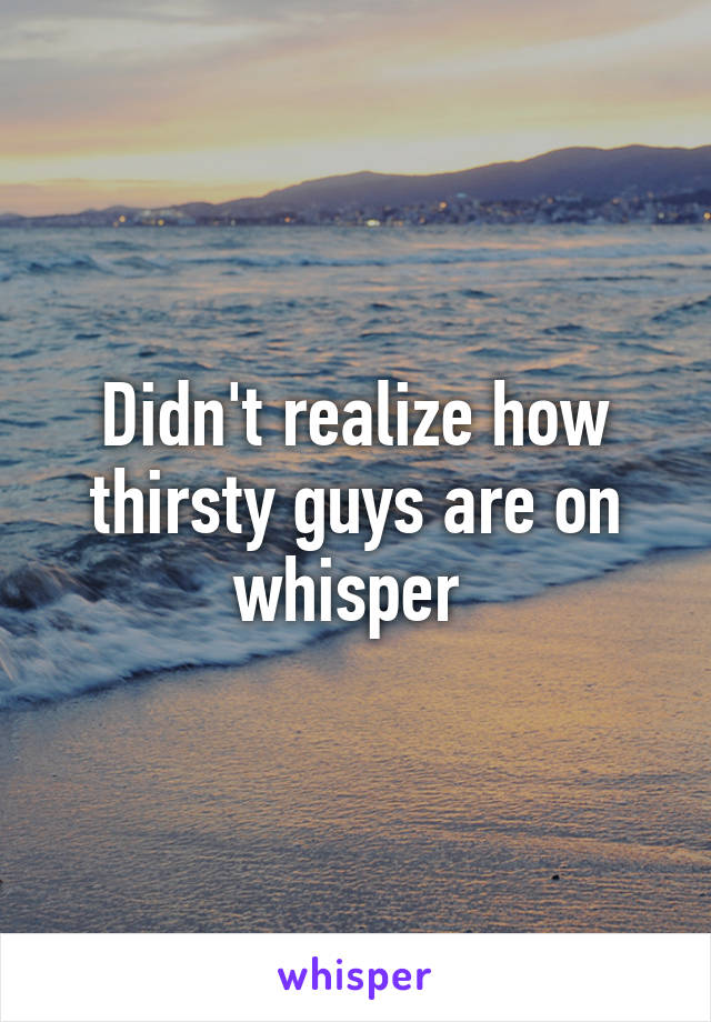 Didn't realize how thirsty guys are on whisper 