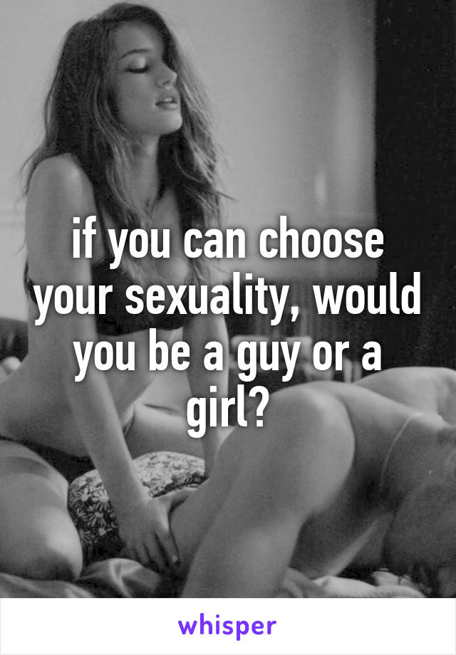 if you can choose your sexuality, would you be a guy or a girl?