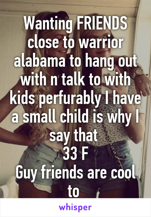 Wanting FRIENDS close to warrior alabama to hang out with n talk to with kids perfurably I have a small child is why I say that 
33 F
Guy friends are cool to 