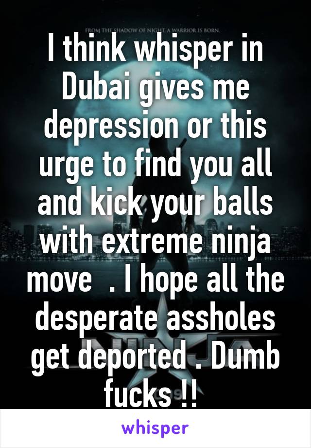 I think whisper in Dubai gives me depression or this urge to find you all and kick your balls with extreme ninja move  . I hope all the desperate assholes get deported . Dumb fucks !! 