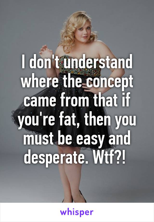 I don't understand where the concept came from that if you're fat, then you must be easy and desperate. Wtf?! 