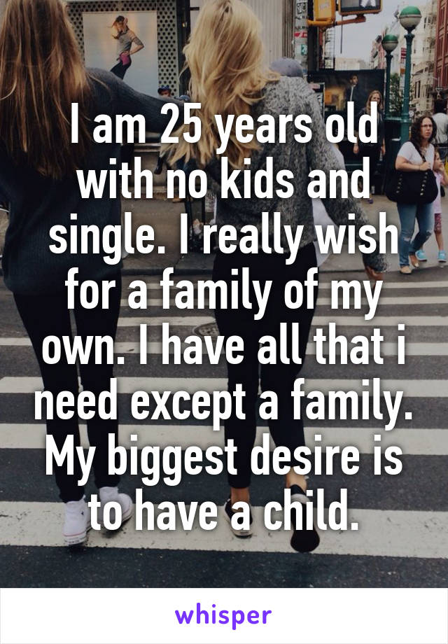 I am 25 years old with no kids and single. I really wish for a family of my own. I have all that i need except a family. My biggest desire is to have a child.