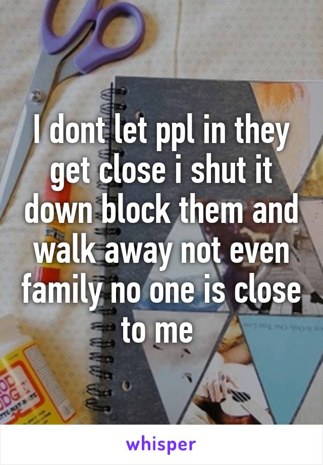 I dont let ppl in they get close i shut it down block them and walk away not even family no one is close to me 