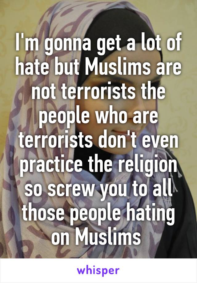 I'm gonna get a lot of hate but Muslims are not terrorists the people who are terrorists don't even practice the religion so screw you to all those people hating on Muslims 