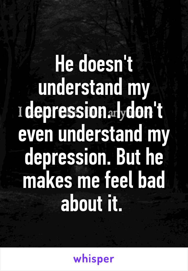 He doesn't understand my depression. I don't even understand my depression. But he makes me feel bad about it. 