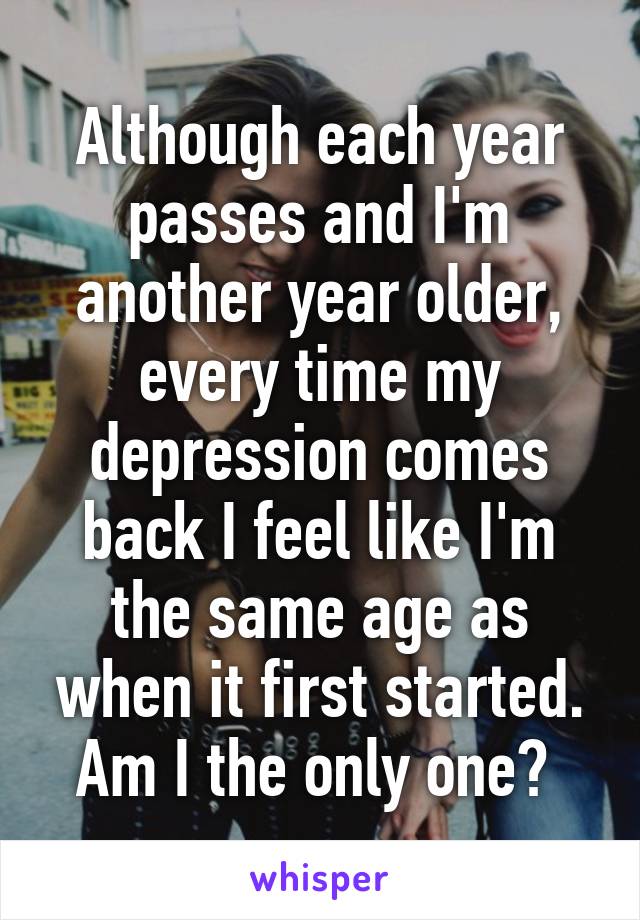 Although each year passes and I'm another year older, every time my depression comes back I feel like I'm the same age as when it first started. Am I the only one? 