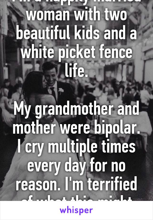 I'm a happily married woman with two beautiful kids and a white picket fence life.

My grandmother and mother were bipolar. I cry multiple times every day for no reason. I'm terrified of what this might mean.