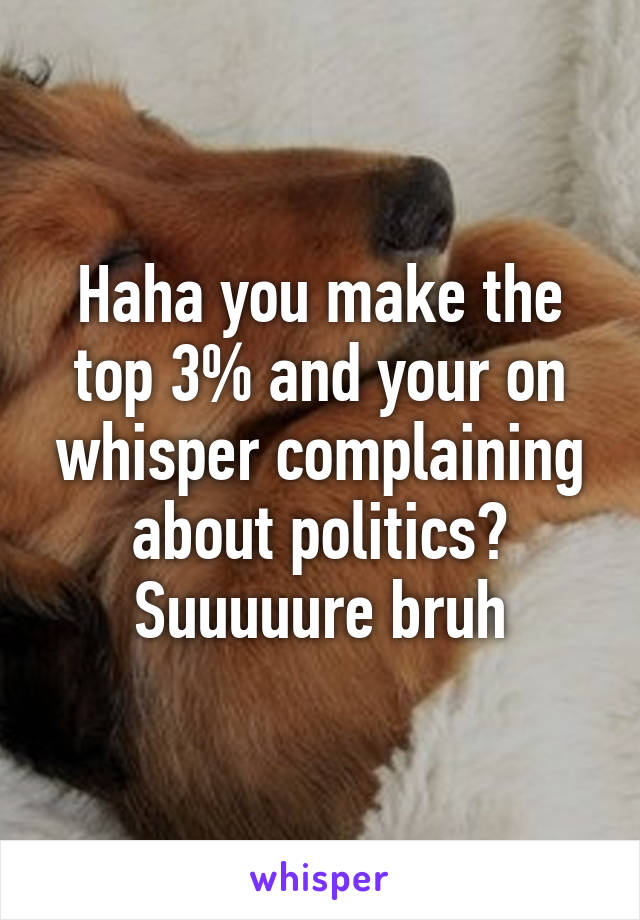 Haha you make the top 3% and your on whisper complaining about politics? Suuuuure bruh