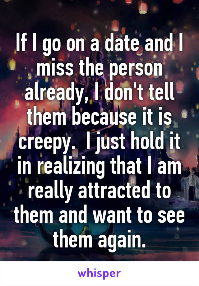 If I go on a date and I miss the person already, I don't tell them because it is creepy.  I just hold it in realizing that I am really attracted to them and want to see them again.