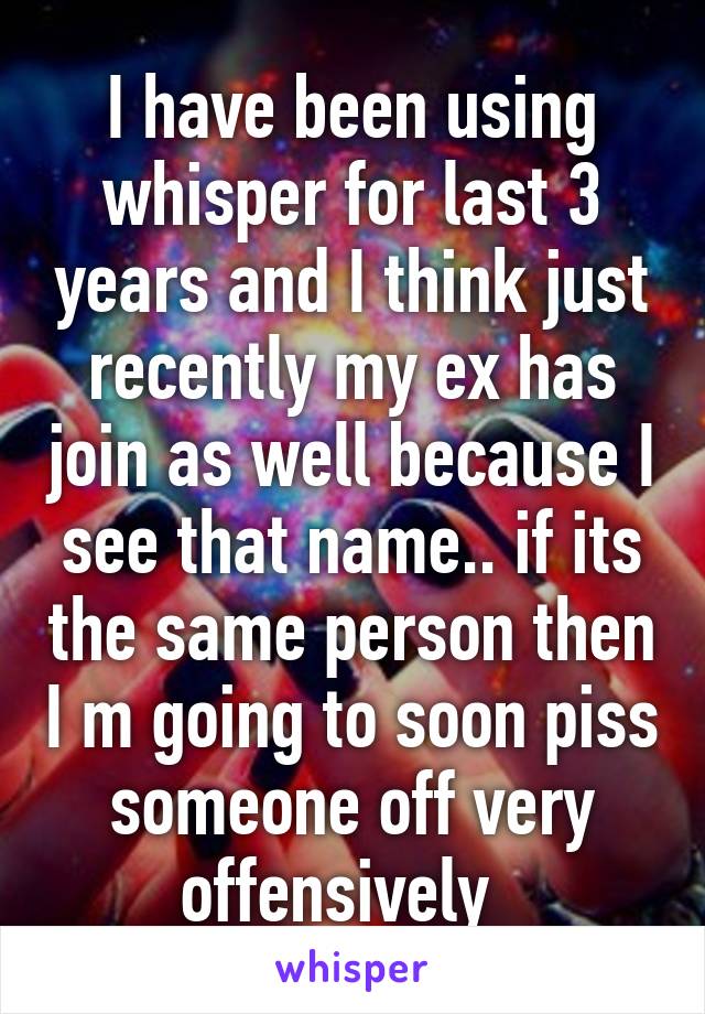 I have been using whisper for last 3 years and I think just recently my ex has join as well because I see that name.. if its the same person then I m going to soon piss someone off very offensively  