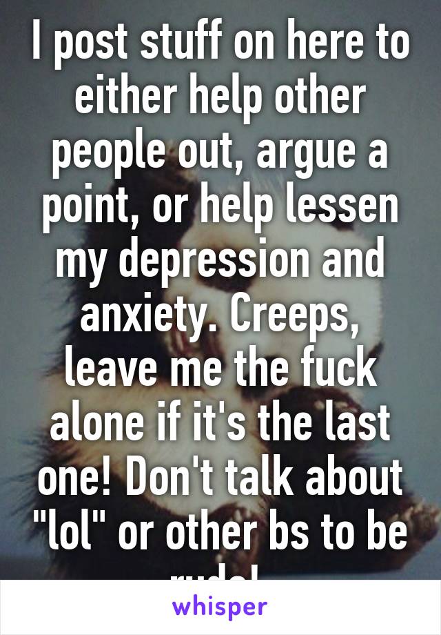 I post stuff on here to either help other people out, argue a point, or help lessen my depression and anxiety. Creeps, leave me the fuck alone if it's the last one! Don't talk about "lol" or other bs to be rude! 