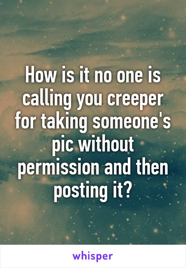 How is it no one is calling you creeper for taking someone's pic without permission and then posting it?