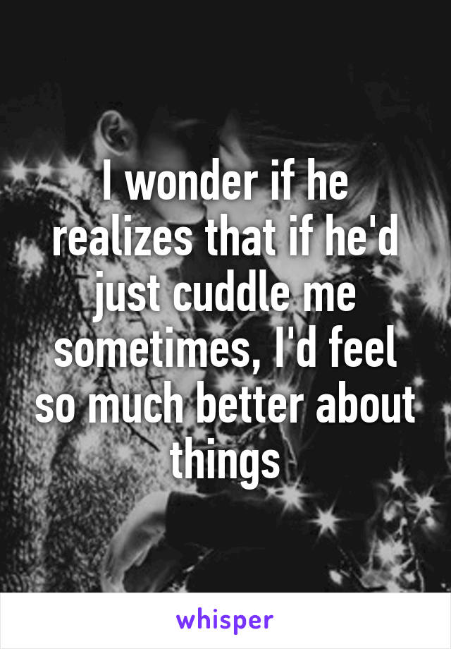 I wonder if he realizes that if he'd just cuddle me sometimes, I'd feel so much better about things