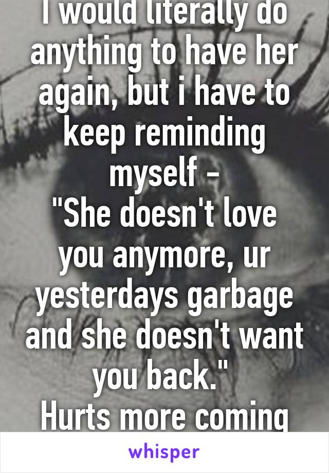 I would literally do anything to have her again, but i have to keep reminding myself -
"She doesn't love you anymore, ur yesterdays garbage and she doesn't want you back." 
Hurts more coming from me.