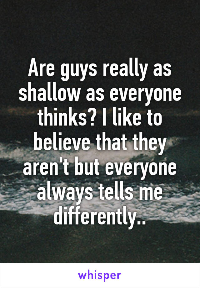 Are guys really as shallow as everyone thinks? I like to believe that they aren't but everyone always tells me differently..